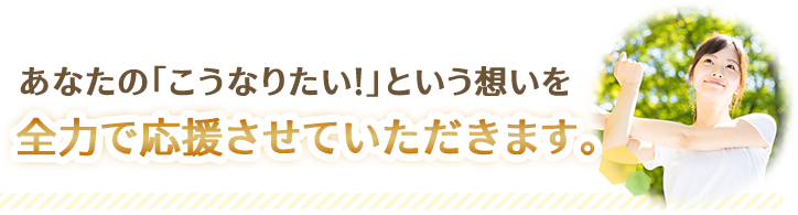 あなたの「こうなりたい！」という想いを全力で応援させていただきます。