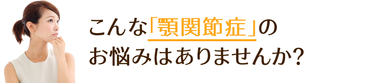 こんな「顎関節症」の お悩みはありませんか？