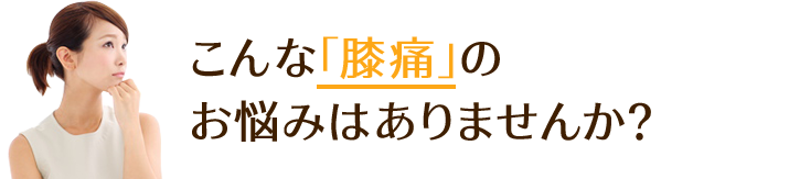 こんな「膝痛」の お悩みはありませんか？