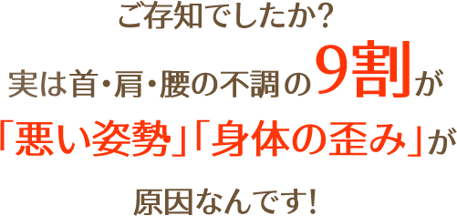 ご存知でしたか？ 実は首・肩・腰の不調の9割が 「悪い姿勢」「身体の歪み」が 原因なんです！